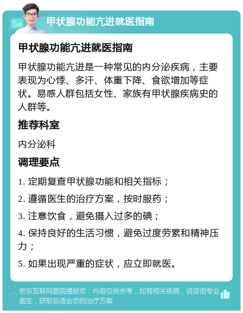 甲状腺功能亢进就医指南 甲状腺功能亢进就医指南 甲状腺功能亢进是一种常见的内分泌疾病，主要表现为心悸、多汗、体重下降、食欲增加等症状。易感人群包括女性、家族有甲状腺疾病史的人群等。 推荐科室 内分泌科 调理要点 1. 定期复查甲状腺功能和相关指标； 2. 遵循医生的治疗方案，按时服药； 3. 注意饮食，避免摄入过多的碘； 4. 保持良好的生活习惯，避免过度劳累和精神压力； 5. 如果出现严重的症状，应立即就医。