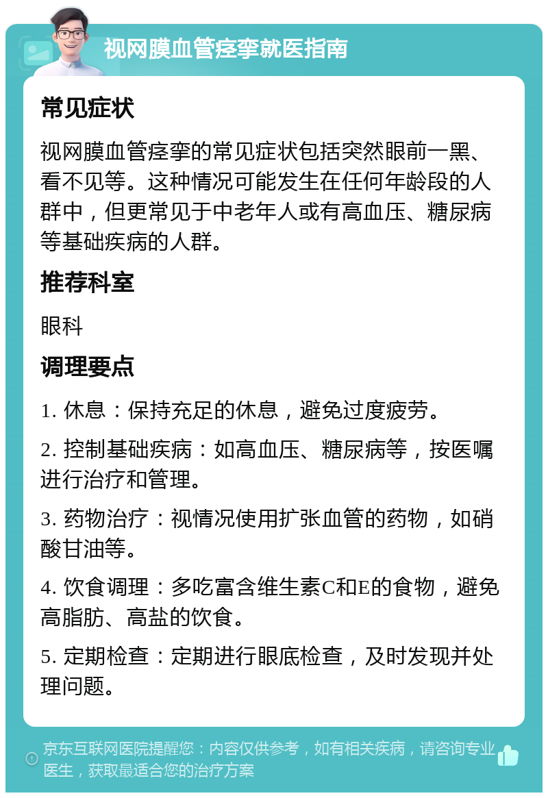 视网膜血管痉挛就医指南 常见症状 视网膜血管痉挛的常见症状包括突然眼前一黑、看不见等。这种情况可能发生在任何年龄段的人群中，但更常见于中老年人或有高血压、糖尿病等基础疾病的人群。 推荐科室 眼科 调理要点 1. 休息：保持充足的休息，避免过度疲劳。 2. 控制基础疾病：如高血压、糖尿病等，按医嘱进行治疗和管理。 3. 药物治疗：视情况使用扩张血管的药物，如硝酸甘油等。 4. 饮食调理：多吃富含维生素C和E的食物，避免高脂肪、高盐的饮食。 5. 定期检查：定期进行眼底检查，及时发现并处理问题。