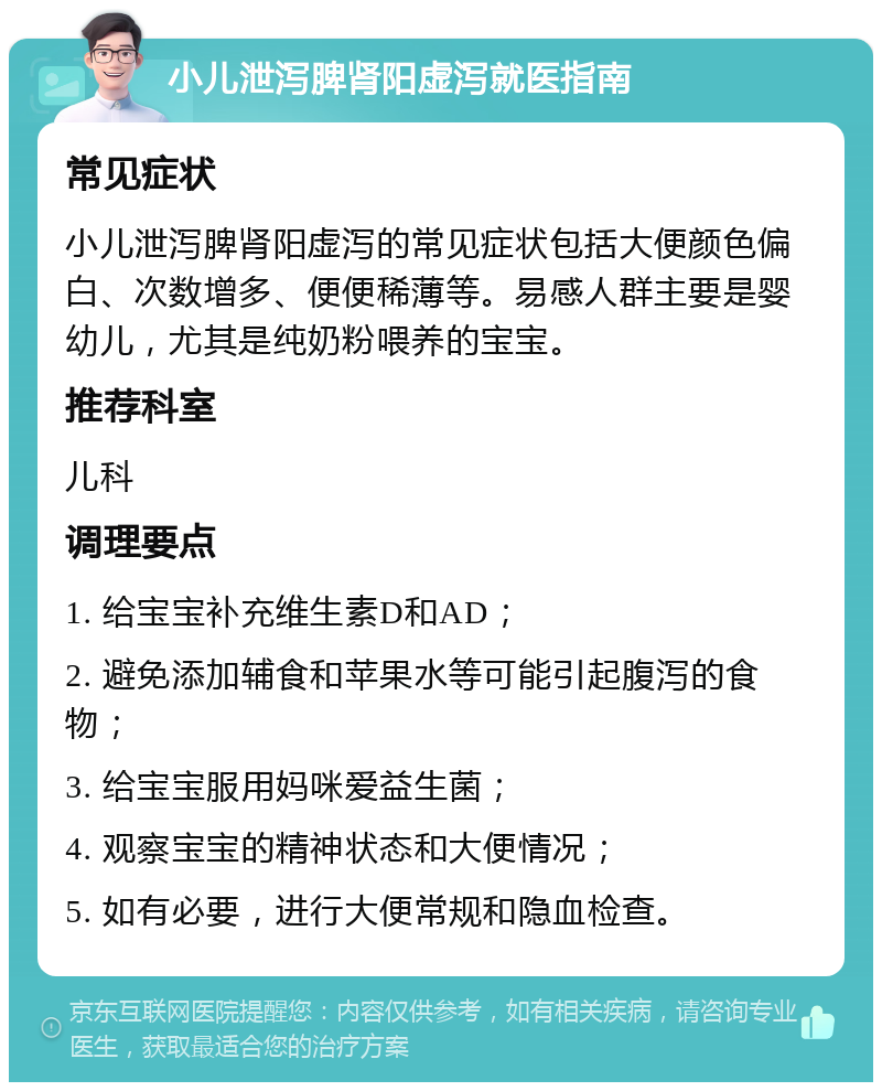 小儿泄泻脾肾阳虚泻就医指南 常见症状 小儿泄泻脾肾阳虚泻的常见症状包括大便颜色偏白、次数增多、便便稀薄等。易感人群主要是婴幼儿，尤其是纯奶粉喂养的宝宝。 推荐科室 儿科 调理要点 1. 给宝宝补充维生素D和AD； 2. 避免添加辅食和苹果水等可能引起腹泻的食物； 3. 给宝宝服用妈咪爱益生菌； 4. 观察宝宝的精神状态和大便情况； 5. 如有必要，进行大便常规和隐血检查。