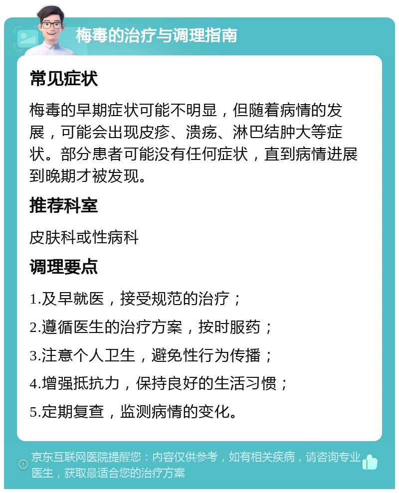 梅毒的治疗与调理指南 常见症状 梅毒的早期症状可能不明显，但随着病情的发展，可能会出现皮疹、溃疡、淋巴结肿大等症状。部分患者可能没有任何症状，直到病情进展到晚期才被发现。 推荐科室 皮肤科或性病科 调理要点 1.及早就医，接受规范的治疗； 2.遵循医生的治疗方案，按时服药； 3.注意个人卫生，避免性行为传播； 4.增强抵抗力，保持良好的生活习惯； 5.定期复查，监测病情的变化。