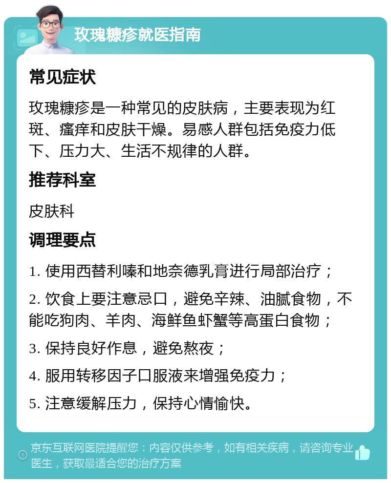 玫瑰糠疹就医指南 常见症状 玫瑰糠疹是一种常见的皮肤病，主要表现为红斑、瘙痒和皮肤干燥。易感人群包括免疫力低下、压力大、生活不规律的人群。 推荐科室 皮肤科 调理要点 1. 使用西替利嗪和地奈德乳膏进行局部治疗； 2. 饮食上要注意忌口，避免辛辣、油腻食物，不能吃狗肉、羊肉、海鲜鱼虾蟹等高蛋白食物； 3. 保持良好作息，避免熬夜； 4. 服用转移因子口服液来增强免疫力； 5. 注意缓解压力，保持心情愉快。