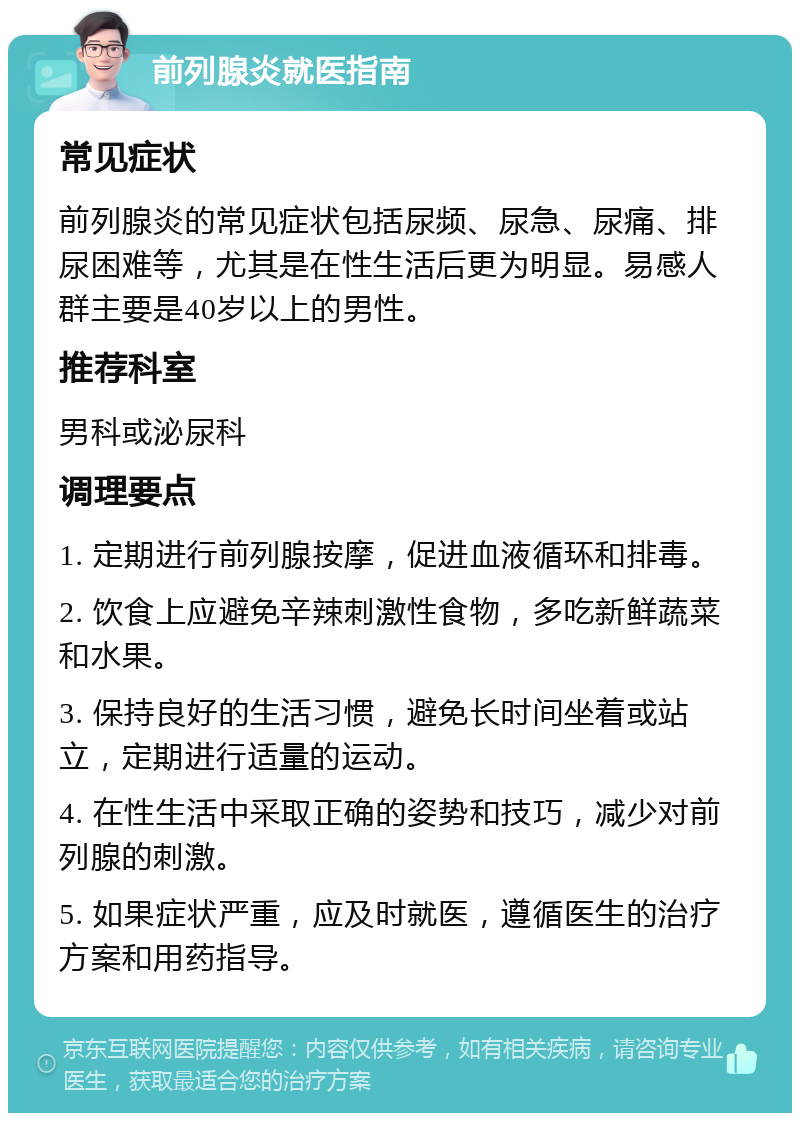 前列腺炎就医指南 常见症状 前列腺炎的常见症状包括尿频、尿急、尿痛、排尿困难等，尤其是在性生活后更为明显。易感人群主要是40岁以上的男性。 推荐科室 男科或泌尿科 调理要点 1. 定期进行前列腺按摩，促进血液循环和排毒。 2. 饮食上应避免辛辣刺激性食物，多吃新鲜蔬菜和水果。 3. 保持良好的生活习惯，避免长时间坐着或站立，定期进行适量的运动。 4. 在性生活中采取正确的姿势和技巧，减少对前列腺的刺激。 5. 如果症状严重，应及时就医，遵循医生的治疗方案和用药指导。