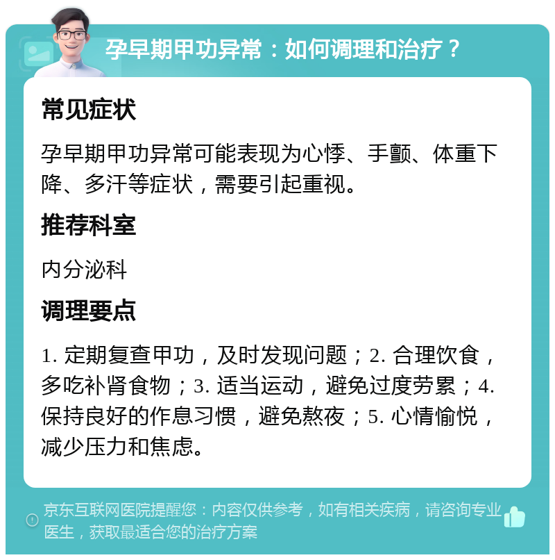 孕早期甲功异常：如何调理和治疗？ 常见症状 孕早期甲功异常可能表现为心悸、手颤、体重下降、多汗等症状，需要引起重视。 推荐科室 内分泌科 调理要点 1. 定期复查甲功，及时发现问题；2. 合理饮食，多吃补肾食物；3. 适当运动，避免过度劳累；4. 保持良好的作息习惯，避免熬夜；5. 心情愉悦，减少压力和焦虑。