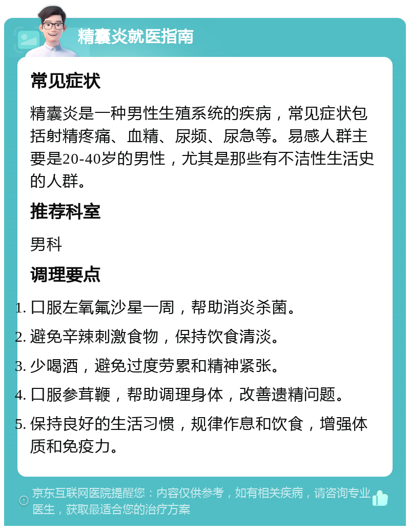 精囊炎就医指南 常见症状 精囊炎是一种男性生殖系统的疾病，常见症状包括射精疼痛、血精、尿频、尿急等。易感人群主要是20-40岁的男性，尤其是那些有不洁性生活史的人群。 推荐科室 男科 调理要点 口服左氧氟沙星一周，帮助消炎杀菌。 避免辛辣刺激食物，保持饮食清淡。 少喝酒，避免过度劳累和精神紧张。 口服参茸鞭，帮助调理身体，改善遗精问题。 保持良好的生活习惯，规律作息和饮食，增强体质和免疫力。