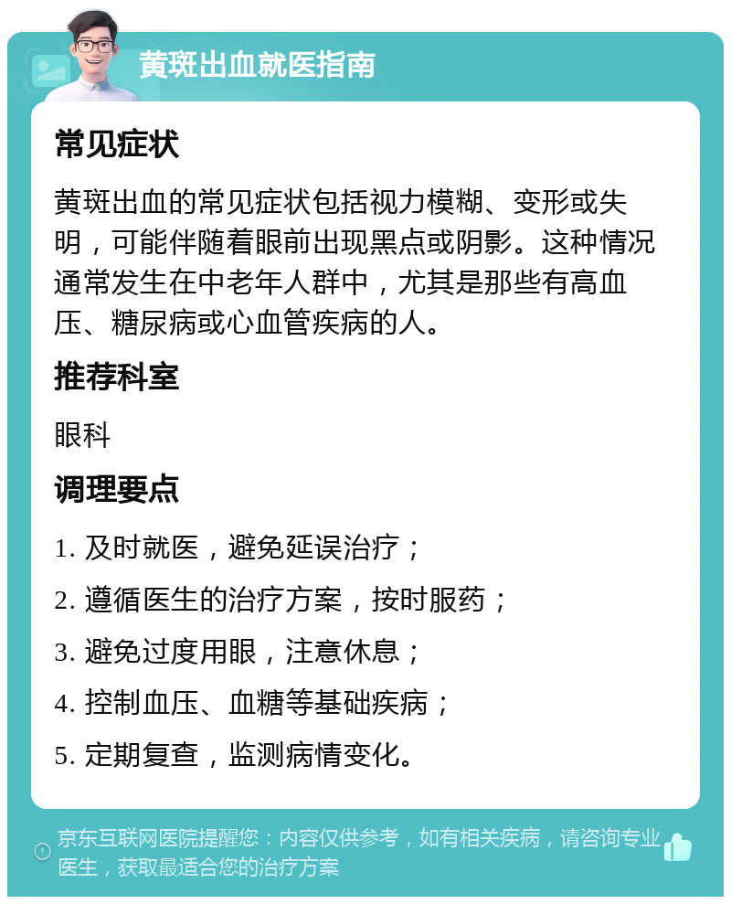 黄斑出血就医指南 常见症状 黄斑出血的常见症状包括视力模糊、变形或失明，可能伴随着眼前出现黑点或阴影。这种情况通常发生在中老年人群中，尤其是那些有高血压、糖尿病或心血管疾病的人。 推荐科室 眼科 调理要点 1. 及时就医，避免延误治疗； 2. 遵循医生的治疗方案，按时服药； 3. 避免过度用眼，注意休息； 4. 控制血压、血糖等基础疾病； 5. 定期复查，监测病情变化。