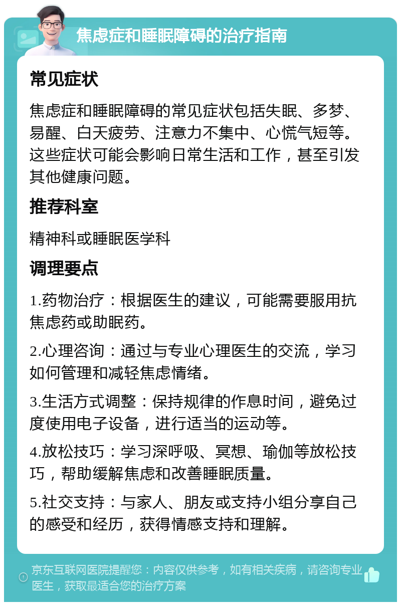 焦虑症和睡眠障碍的治疗指南 常见症状 焦虑症和睡眠障碍的常见症状包括失眠、多梦、易醒、白天疲劳、注意力不集中、心慌气短等。这些症状可能会影响日常生活和工作，甚至引发其他健康问题。 推荐科室 精神科或睡眠医学科 调理要点 1.药物治疗：根据医生的建议，可能需要服用抗焦虑药或助眠药。 2.心理咨询：通过与专业心理医生的交流，学习如何管理和减轻焦虑情绪。 3.生活方式调整：保持规律的作息时间，避免过度使用电子设备，进行适当的运动等。 4.放松技巧：学习深呼吸、冥想、瑜伽等放松技巧，帮助缓解焦虑和改善睡眠质量。 5.社交支持：与家人、朋友或支持小组分享自己的感受和经历，获得情感支持和理解。