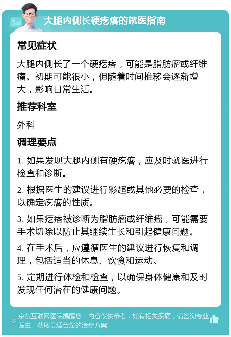 大腿内侧长硬疙瘩的就医指南 常见症状 大腿内侧长了一个硬疙瘩，可能是脂肪瘤或纤维瘤。初期可能很小，但随着时间推移会逐渐增大，影响日常生活。 推荐科室 外科 调理要点 1. 如果发现大腿内侧有硬疙瘩，应及时就医进行检查和诊断。 2. 根据医生的建议进行彩超或其他必要的检查，以确定疙瘩的性质。 3. 如果疙瘩被诊断为脂肪瘤或纤维瘤，可能需要手术切除以防止其继续生长和引起健康问题。 4. 在手术后，应遵循医生的建议进行恢复和调理，包括适当的休息、饮食和运动。 5. 定期进行体检和检查，以确保身体健康和及时发现任何潜在的健康问题。