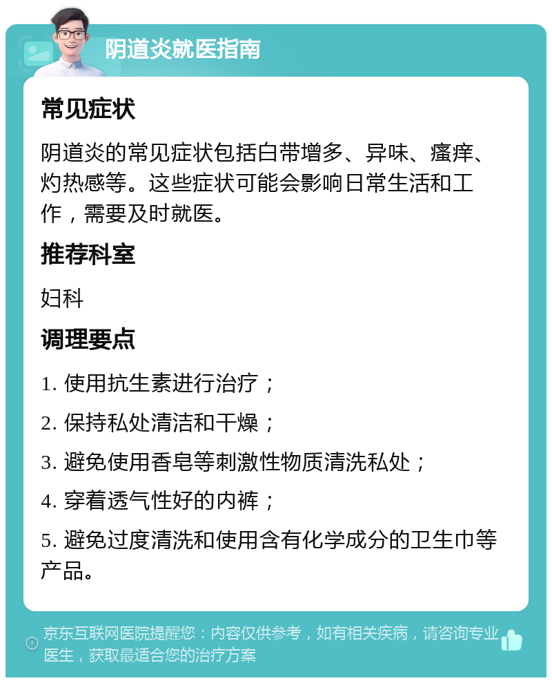 阴道炎就医指南 常见症状 阴道炎的常见症状包括白带增多、异味、瘙痒、灼热感等。这些症状可能会影响日常生活和工作，需要及时就医。 推荐科室 妇科 调理要点 1. 使用抗生素进行治疗； 2. 保持私处清洁和干燥； 3. 避免使用香皂等刺激性物质清洗私处； 4. 穿着透气性好的内裤； 5. 避免过度清洗和使用含有化学成分的卫生巾等产品。