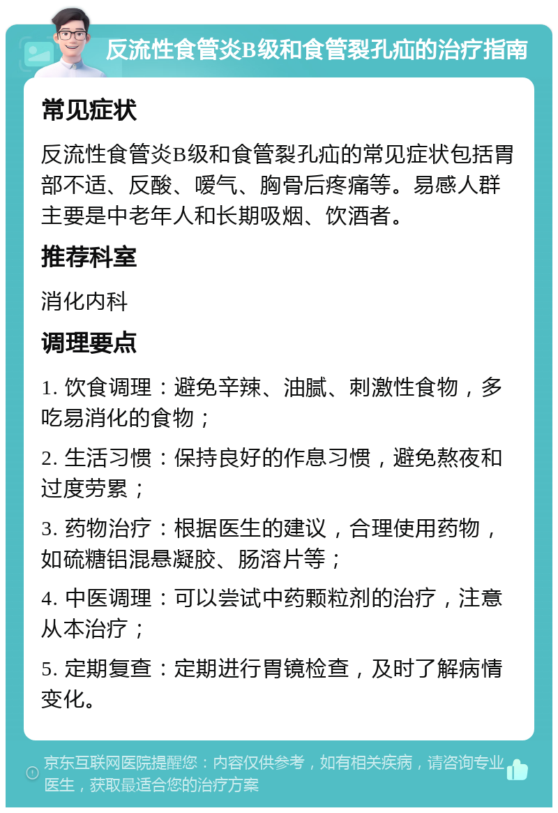 反流性食管炎B级和食管裂孔疝的治疗指南 常见症状 反流性食管炎B级和食管裂孔疝的常见症状包括胃部不适、反酸、嗳气、胸骨后疼痛等。易感人群主要是中老年人和长期吸烟、饮酒者。 推荐科室 消化内科 调理要点 1. 饮食调理：避免辛辣、油腻、刺激性食物，多吃易消化的食物； 2. 生活习惯：保持良好的作息习惯，避免熬夜和过度劳累； 3. 药物治疗：根据医生的建议，合理使用药物，如硫糖铝混悬凝胶、肠溶片等； 4. 中医调理：可以尝试中药颗粒剂的治疗，注意从本治疗； 5. 定期复查：定期进行胃镜检查，及时了解病情变化。