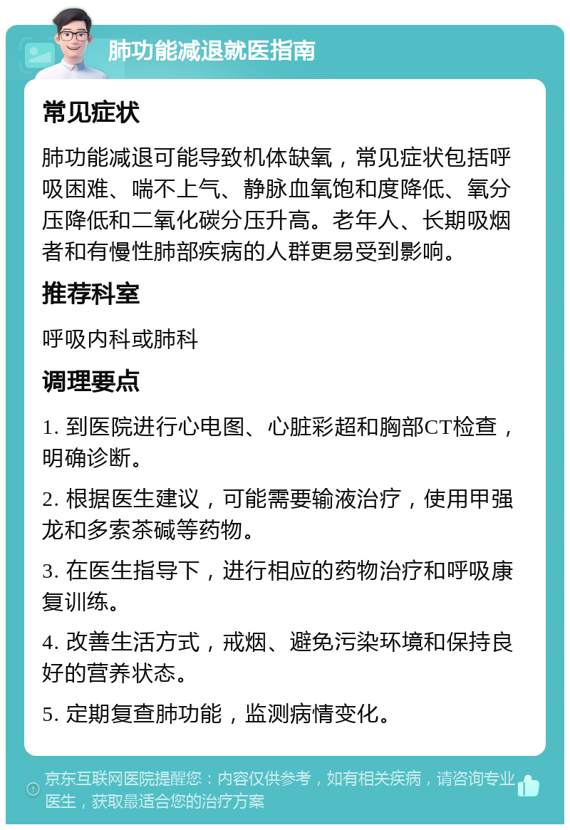 肺功能减退就医指南 常见症状 肺功能减退可能导致机体缺氧，常见症状包括呼吸困难、喘不上气、静脉血氧饱和度降低、氧分压降低和二氧化碳分压升高。老年人、长期吸烟者和有慢性肺部疾病的人群更易受到影响。 推荐科室 呼吸内科或肺科 调理要点 1. 到医院进行心电图、心脏彩超和胸部CT检查，明确诊断。 2. 根据医生建议，可能需要输液治疗，使用甲强龙和多索茶碱等药物。 3. 在医生指导下，进行相应的药物治疗和呼吸康复训练。 4. 改善生活方式，戒烟、避免污染环境和保持良好的营养状态。 5. 定期复查肺功能，监测病情变化。