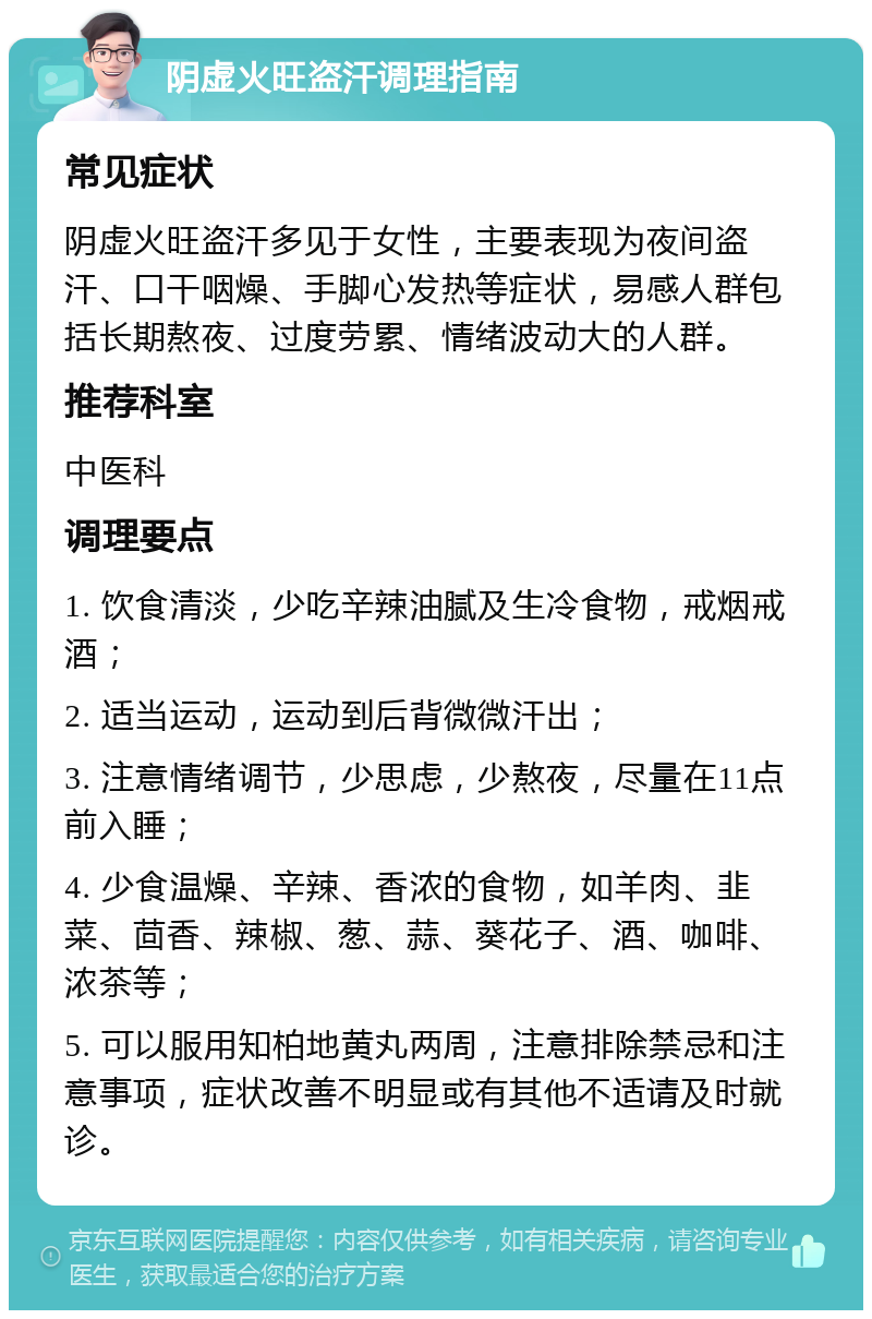 阴虚火旺盗汗调理指南 常见症状 阴虚火旺盗汗多见于女性，主要表现为夜间盗汗、口干咽燥、手脚心发热等症状，易感人群包括长期熬夜、过度劳累、情绪波动大的人群。 推荐科室 中医科 调理要点 1. 饮食清淡，少吃辛辣油腻及生冷食物，戒烟戒酒； 2. 适当运动，运动到后背微微汗出； 3. 注意情绪调节，少思虑，少熬夜，尽量在11点前入睡； 4. 少食温燥、辛辣、香浓的食物，如羊肉、韭菜、茴香、辣椒、葱、蒜、葵花子、酒、咖啡、浓茶等； 5. 可以服用知柏地黄丸两周，注意排除禁忌和注意事项，症状改善不明显或有其他不适请及时就诊。