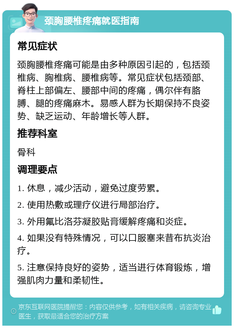 颈胸腰椎疼痛就医指南 常见症状 颈胸腰椎疼痛可能是由多种原因引起的，包括颈椎病、胸椎病、腰椎病等。常见症状包括颈部、脊柱上部偏左、腰部中间的疼痛，偶尔伴有胳膊、腿的疼痛麻木。易感人群为长期保持不良姿势、缺乏运动、年龄增长等人群。 推荐科室 骨科 调理要点 1. 休息，减少活动，避免过度劳累。 2. 使用热敷或理疗仪进行局部治疗。 3. 外用氟比洛芬凝胶贴膏缓解疼痛和炎症。 4. 如果没有特殊情况，可以口服塞来昔布抗炎治疗。 5. 注意保持良好的姿势，适当进行体育锻炼，增强肌肉力量和柔韧性。