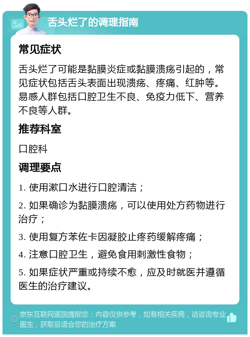 舌头烂了的调理指南 常见症状 舌头烂了可能是黏膜炎症或黏膜溃疡引起的，常见症状包括舌头表面出现溃疡、疼痛、红肿等。易感人群包括口腔卫生不良、免疫力低下、营养不良等人群。 推荐科室 口腔科 调理要点 1. 使用漱口水进行口腔清洁； 2. 如果确诊为黏膜溃疡，可以使用处方药物进行治疗； 3. 使用复方苯佐卡因凝胶止疼药缓解疼痛； 4. 注意口腔卫生，避免食用刺激性食物； 5. 如果症状严重或持续不愈，应及时就医并遵循医生的治疗建议。