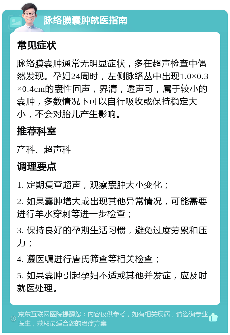 脉络膜囊肿就医指南 常见症状 脉络膜囊肿通常无明显症状，多在超声检查中偶然发现。孕妇24周时，左侧脉络丛中出现1.0×0.3×0.4cm的囊性回声，界清，透声可，属于较小的囊肿，多数情况下可以自行吸收或保持稳定大小，不会对胎儿产生影响。 推荐科室 产科、超声科 调理要点 1. 定期复查超声，观察囊肿大小变化； 2. 如果囊肿增大或出现其他异常情况，可能需要进行羊水穿刺等进一步检查； 3. 保持良好的孕期生活习惯，避免过度劳累和压力； 4. 遵医嘱进行唐氏筛查等相关检查； 5. 如果囊肿引起孕妇不适或其他并发症，应及时就医处理。