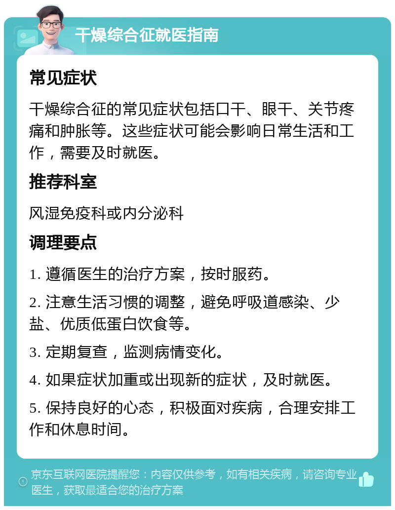 干燥综合征就医指南 常见症状 干燥综合征的常见症状包括口干、眼干、关节疼痛和肿胀等。这些症状可能会影响日常生活和工作，需要及时就医。 推荐科室 风湿免疫科或内分泌科 调理要点 1. 遵循医生的治疗方案，按时服药。 2. 注意生活习惯的调整，避免呼吸道感染、少盐、优质低蛋白饮食等。 3. 定期复查，监测病情变化。 4. 如果症状加重或出现新的症状，及时就医。 5. 保持良好的心态，积极面对疾病，合理安排工作和休息时间。