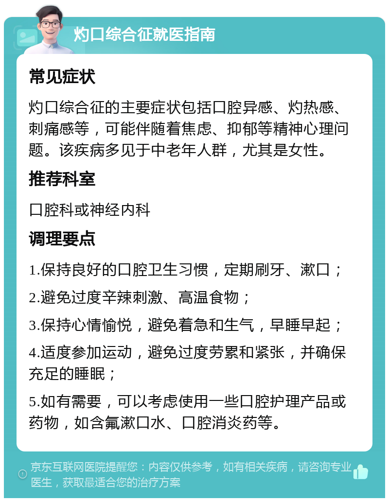 灼口综合征就医指南 常见症状 灼口综合征的主要症状包括口腔异感、灼热感、刺痛感等，可能伴随着焦虑、抑郁等精神心理问题。该疾病多见于中老年人群，尤其是女性。 推荐科室 口腔科或神经内科 调理要点 1.保持良好的口腔卫生习惯，定期刷牙、漱口； 2.避免过度辛辣刺激、高温食物； 3.保持心情愉悦，避免着急和生气，早睡早起； 4.适度参加运动，避免过度劳累和紧张，并确保充足的睡眠； 5.如有需要，可以考虑使用一些口腔护理产品或药物，如含氟漱口水、口腔消炎药等。