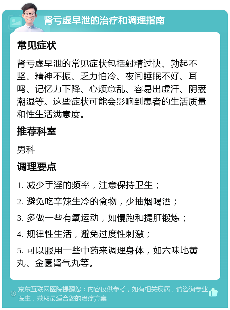 肾亏虚早泄的治疗和调理指南 常见症状 肾亏虚早泄的常见症状包括射精过快、勃起不坚、精神不振、乏力怕冷、夜间睡眠不好、耳鸣、记忆力下降、心烦意乱、容易出虚汗、阴囊潮湿等。这些症状可能会影响到患者的生活质量和性生活满意度。 推荐科室 男科 调理要点 1. 减少手淫的频率，注意保持卫生； 2. 避免吃辛辣生冷的食物，少抽烟喝酒； 3. 多做一些有氧运动，如慢跑和提肛锻炼； 4. 规律性生活，避免过度性刺激； 5. 可以服用一些中药来调理身体，如六味地黄丸、金匮肾气丸等。