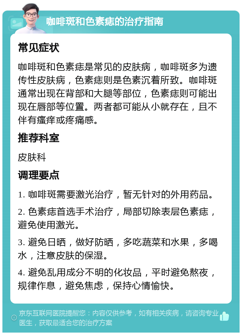 咖啡斑和色素痣的治疗指南 常见症状 咖啡斑和色素痣是常见的皮肤病，咖啡斑多为遗传性皮肤病，色素痣则是色素沉着所致。咖啡斑通常出现在背部和大腿等部位，色素痣则可能出现在唇部等位置。两者都可能从小就存在，且不伴有瘙痒或疼痛感。 推荐科室 皮肤科 调理要点 1. 咖啡斑需要激光治疗，暂无针对的外用药品。 2. 色素痣首选手术治疗，局部切除表层色素痣，避免使用激光。 3. 避免日晒，做好防晒，多吃蔬菜和水果，多喝水，注意皮肤的保湿。 4. 避免乱用成分不明的化妆品，平时避免熬夜，规律作息，避免焦虑，保持心情愉快。