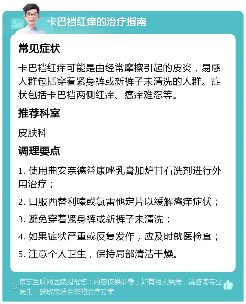 卡巴裆红痒的治疗指南 常见症状 卡巴裆红痒可能是由经常摩擦引起的皮炎，易感人群包括穿着紧身裤或新裤子未清洗的人群。症状包括卡巴裆两侧红痒、瘙痒难忍等。 推荐科室 皮肤科 调理要点 1. 使用曲安奈德益康唑乳膏加炉甘石洗剂进行外用治疗； 2. 口服西替利嗪或氯雷他定片以缓解瘙痒症状； 3. 避免穿着紧身裤或新裤子未清洗； 4. 如果症状严重或反复发作，应及时就医检查； 5. 注意个人卫生，保持局部清洁干燥。