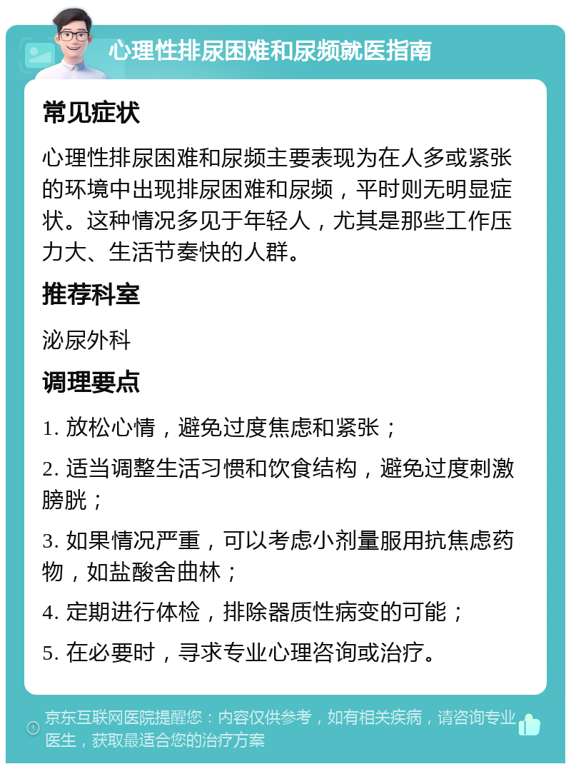 心理性排尿困难和尿频就医指南 常见症状 心理性排尿困难和尿频主要表现为在人多或紧张的环境中出现排尿困难和尿频，平时则无明显症状。这种情况多见于年轻人，尤其是那些工作压力大、生活节奏快的人群。 推荐科室 泌尿外科 调理要点 1. 放松心情，避免过度焦虑和紧张； 2. 适当调整生活习惯和饮食结构，避免过度刺激膀胱； 3. 如果情况严重，可以考虑小剂量服用抗焦虑药物，如盐酸舍曲林； 4. 定期进行体检，排除器质性病变的可能； 5. 在必要时，寻求专业心理咨询或治疗。