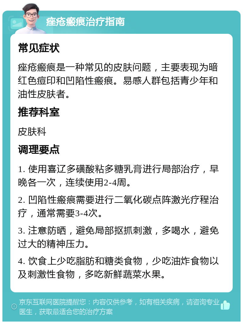 痤疮瘢痕治疗指南 常见症状 痤疮瘢痕是一种常见的皮肤问题，主要表现为暗红色痘印和凹陷性瘢痕。易感人群包括青少年和油性皮肤者。 推荐科室 皮肤科 调理要点 1. 使用喜辽多磺酸粘多糖乳膏进行局部治疗，早晚各一次，连续使用2-4周。 2. 凹陷性瘢痕需要进行二氧化碳点阵激光疗程治疗，通常需要3-4次。 3. 注意防晒，避免局部抠抓刺激，多喝水，避免过大的精神压力。 4. 饮食上少吃脂肪和糖类食物，少吃油炸食物以及刺激性食物，多吃新鲜蔬菜水果。