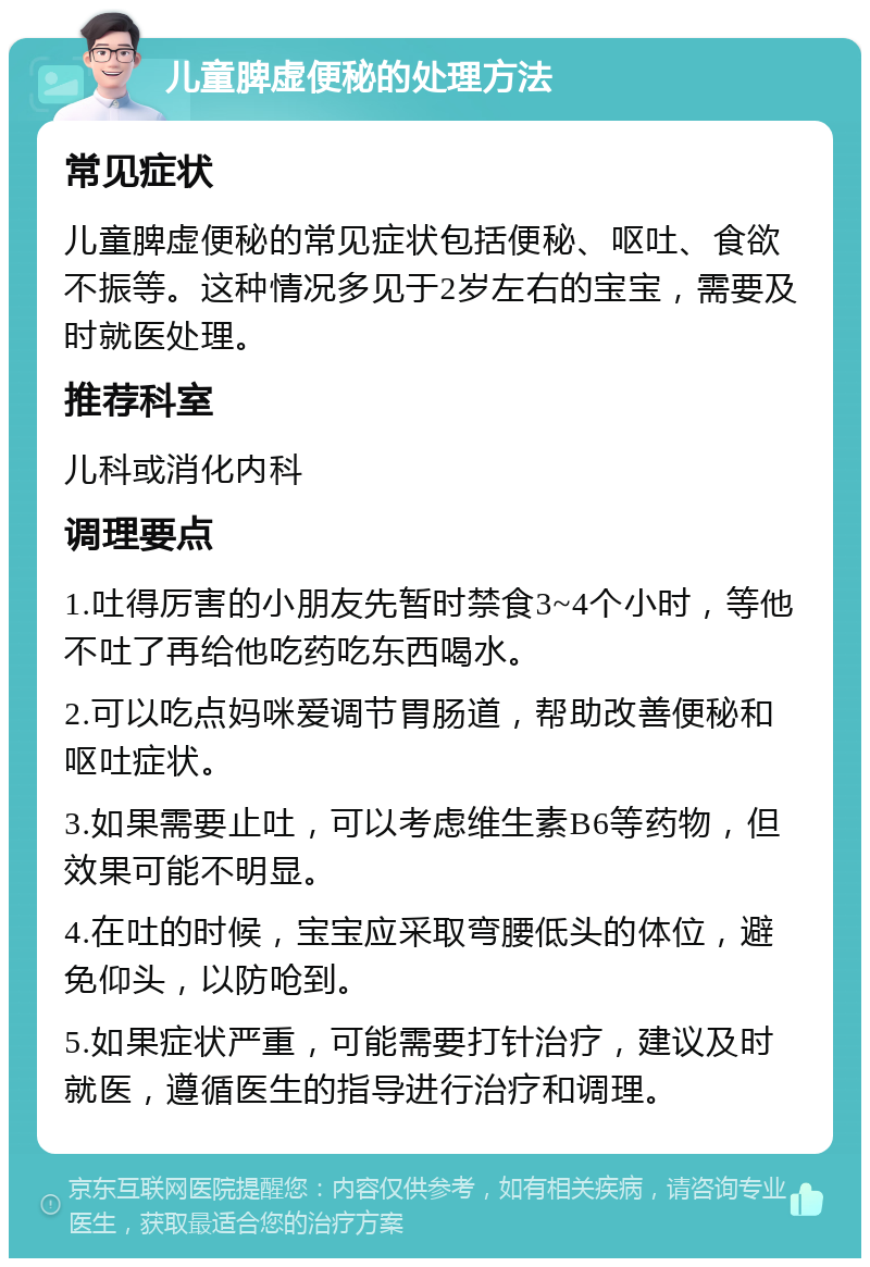 儿童脾虚便秘的处理方法 常见症状 儿童脾虚便秘的常见症状包括便秘、呕吐、食欲不振等。这种情况多见于2岁左右的宝宝，需要及时就医处理。 推荐科室 儿科或消化内科 调理要点 1.吐得厉害的小朋友先暂时禁食3~4个小时，等他不吐了再给他吃药吃东西喝水。 2.可以吃点妈咪爱调节胃肠道，帮助改善便秘和呕吐症状。 3.如果需要止吐，可以考虑维生素B6等药物，但效果可能不明显。 4.在吐的时候，宝宝应采取弯腰低头的体位，避免仰头，以防呛到。 5.如果症状严重，可能需要打针治疗，建议及时就医，遵循医生的指导进行治疗和调理。