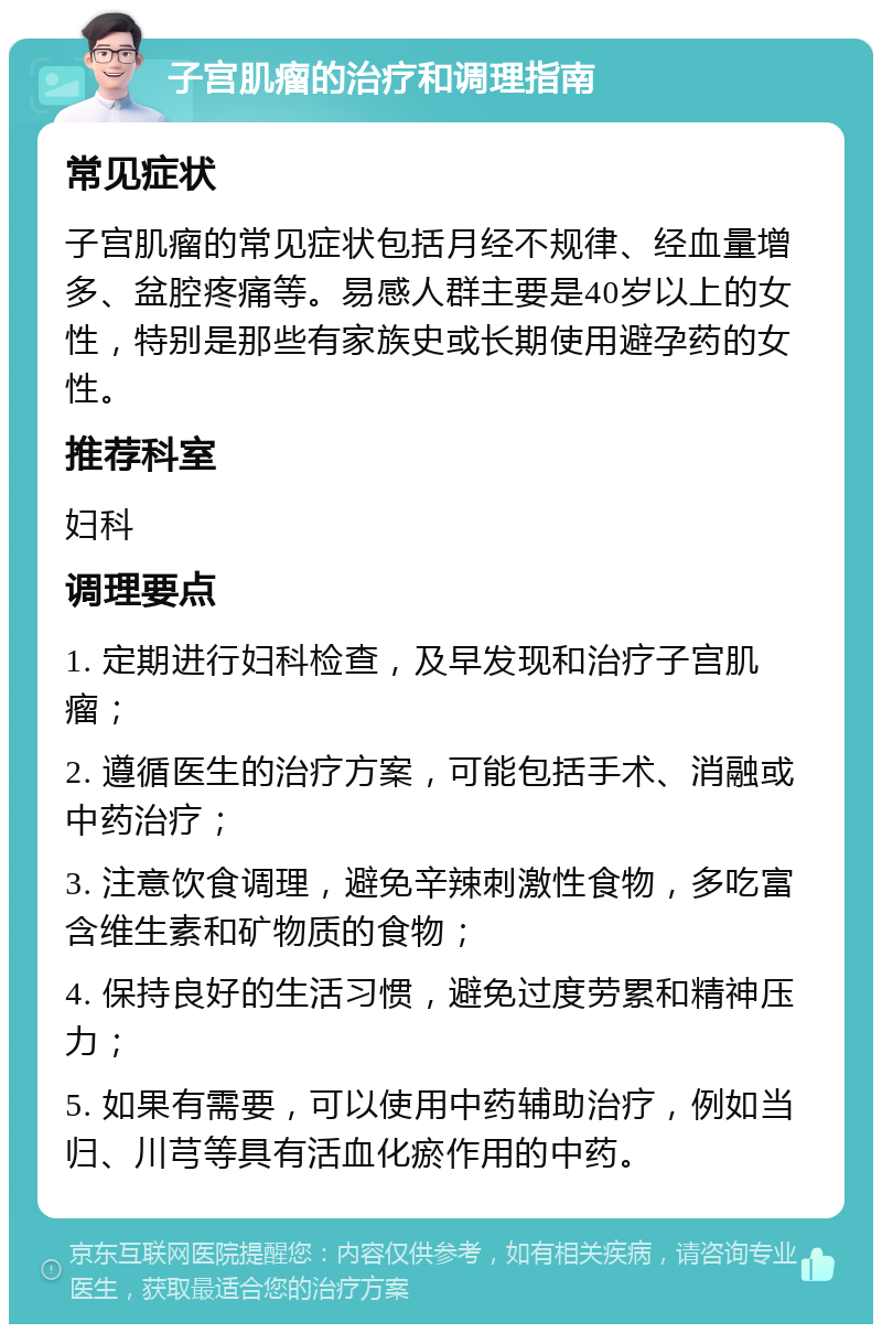 子宫肌瘤的治疗和调理指南 常见症状 子宫肌瘤的常见症状包括月经不规律、经血量增多、盆腔疼痛等。易感人群主要是40岁以上的女性，特别是那些有家族史或长期使用避孕药的女性。 推荐科室 妇科 调理要点 1. 定期进行妇科检查，及早发现和治疗子宫肌瘤； 2. 遵循医生的治疗方案，可能包括手术、消融或中药治疗； 3. 注意饮食调理，避免辛辣刺激性食物，多吃富含维生素和矿物质的食物； 4. 保持良好的生活习惯，避免过度劳累和精神压力； 5. 如果有需要，可以使用中药辅助治疗，例如当归、川芎等具有活血化瘀作用的中药。