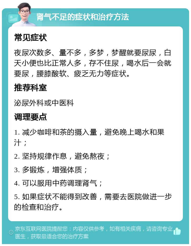 肾气不足的症状和治疗方法 常见症状 夜尿次数多、量不多，多梦，梦醒就要尿尿，白天小便也比正常人多，存不住尿，喝水后一会就要尿，腰膝酸软、疲乏无力等症状。 推荐科室 泌尿外科或中医科 调理要点 1. 减少咖啡和茶的摄入量，避免晚上喝水和果汁； 2. 坚持规律作息，避免熬夜； 3. 多锻炼，增强体质； 4. 可以服用中药调理肾气； 5. 如果症状不能得到改善，需要去医院做进一步的检查和治疗。