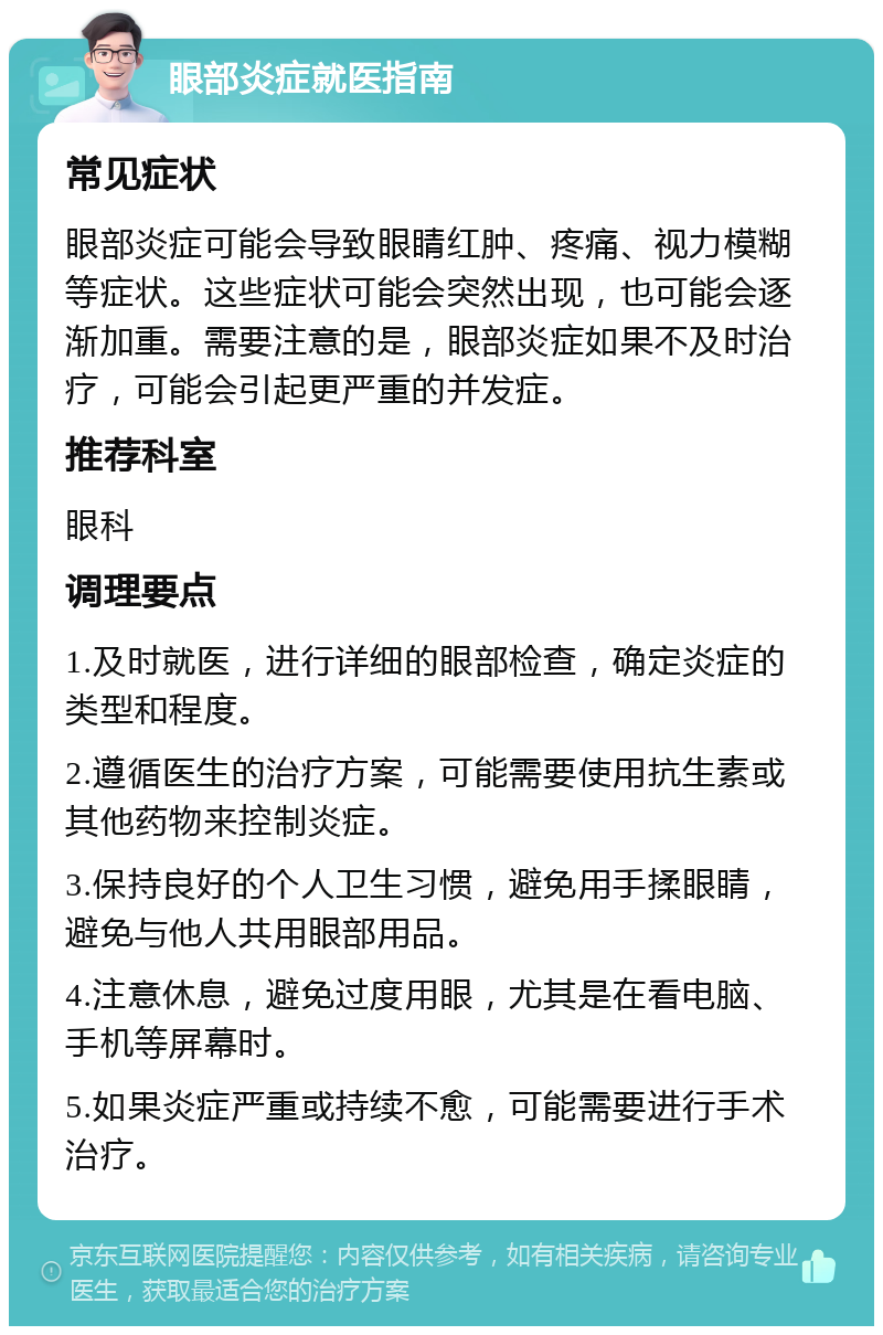 眼部炎症就医指南 常见症状 眼部炎症可能会导致眼睛红肿、疼痛、视力模糊等症状。这些症状可能会突然出现，也可能会逐渐加重。需要注意的是，眼部炎症如果不及时治疗，可能会引起更严重的并发症。 推荐科室 眼科 调理要点 1.及时就医，进行详细的眼部检查，确定炎症的类型和程度。 2.遵循医生的治疗方案，可能需要使用抗生素或其他药物来控制炎症。 3.保持良好的个人卫生习惯，避免用手揉眼睛，避免与他人共用眼部用品。 4.注意休息，避免过度用眼，尤其是在看电脑、手机等屏幕时。 5.如果炎症严重或持续不愈，可能需要进行手术治疗。