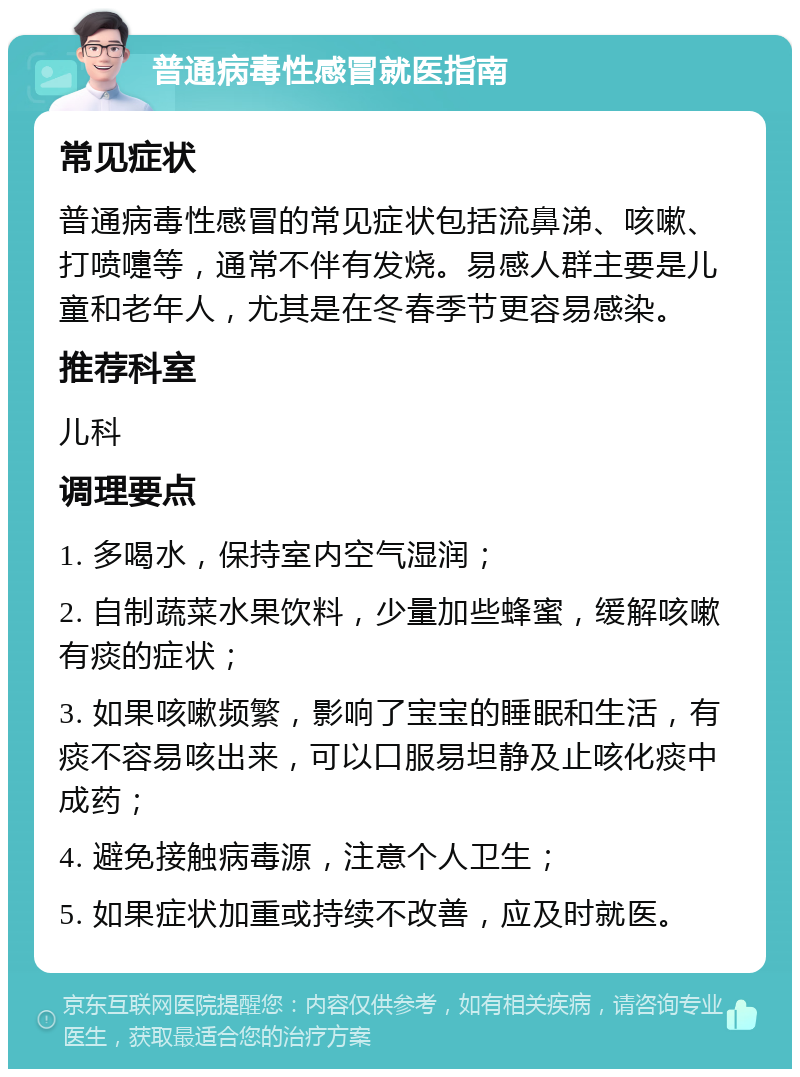 普通病毒性感冒就医指南 常见症状 普通病毒性感冒的常见症状包括流鼻涕、咳嗽、打喷嚏等，通常不伴有发烧。易感人群主要是儿童和老年人，尤其是在冬春季节更容易感染。 推荐科室 儿科 调理要点 1. 多喝水，保持室内空气湿润； 2. 自制蔬菜水果饮料，少量加些蜂蜜，缓解咳嗽有痰的症状； 3. 如果咳嗽频繁，影响了宝宝的睡眠和生活，有痰不容易咳出来，可以口服易坦静及止咳化痰中成药； 4. 避免接触病毒源，注意个人卫生； 5. 如果症状加重或持续不改善，应及时就医。