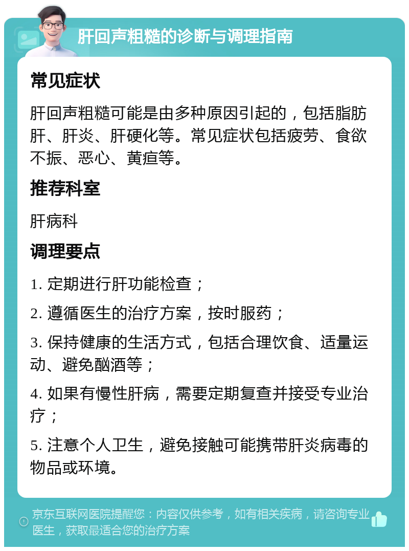 肝回声粗糙的诊断与调理指南 常见症状 肝回声粗糙可能是由多种原因引起的，包括脂肪肝、肝炎、肝硬化等。常见症状包括疲劳、食欲不振、恶心、黄疸等。 推荐科室 肝病科 调理要点 1. 定期进行肝功能检查； 2. 遵循医生的治疗方案，按时服药； 3. 保持健康的生活方式，包括合理饮食、适量运动、避免酗酒等； 4. 如果有慢性肝病，需要定期复查并接受专业治疗； 5. 注意个人卫生，避免接触可能携带肝炎病毒的物品或环境。