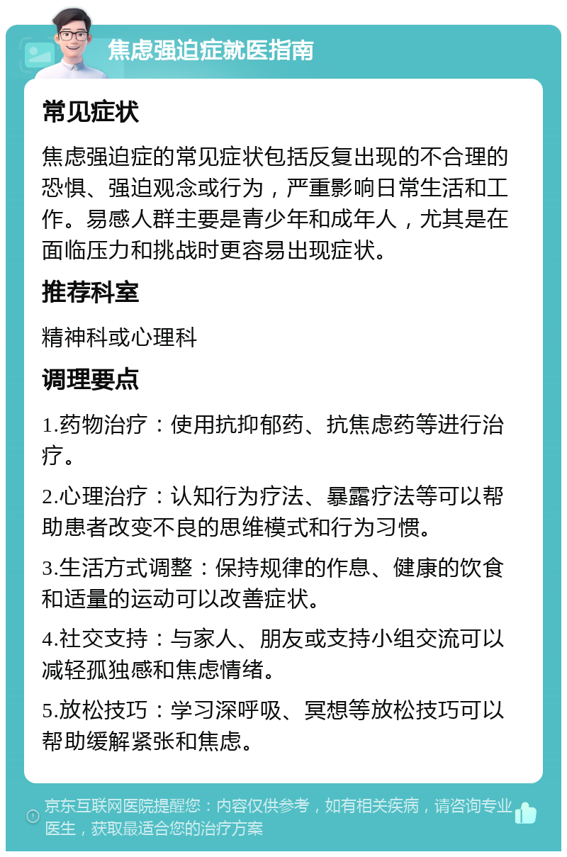 焦虑强迫症就医指南 常见症状 焦虑强迫症的常见症状包括反复出现的不合理的恐惧、强迫观念或行为，严重影响日常生活和工作。易感人群主要是青少年和成年人，尤其是在面临压力和挑战时更容易出现症状。 推荐科室 精神科或心理科 调理要点 1.药物治疗：使用抗抑郁药、抗焦虑药等进行治疗。 2.心理治疗：认知行为疗法、暴露疗法等可以帮助患者改变不良的思维模式和行为习惯。 3.生活方式调整：保持规律的作息、健康的饮食和适量的运动可以改善症状。 4.社交支持：与家人、朋友或支持小组交流可以减轻孤独感和焦虑情绪。 5.放松技巧：学习深呼吸、冥想等放松技巧可以帮助缓解紧张和焦虑。