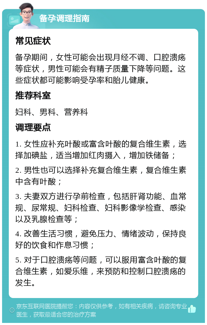 备孕调理指南 常见症状 备孕期间，女性可能会出现月经不调、口腔溃疡等症状，男性可能会有精子质量下降等问题。这些症状都可能影响受孕率和胎儿健康。 推荐科室 妇科、男科、营养科 调理要点 1. 女性应补充叶酸或富含叶酸的复合维生素，选择加碘盐，适当增加红肉摄入，增加铁储备； 2. 男性也可以选择补充复合维生素，复合维生素中含有叶酸； 3. 夫妻双方进行孕前检查，包括肝肾功能、血常规、尿常规、妇科检查、妇科影像学检查、感染以及乳腺检查等； 4. 改善生活习惯，避免压力、情绪波动，保持良好的饮食和作息习惯； 5. 对于口腔溃疡等问题，可以服用富含叶酸的复合维生素，如爱乐维，来预防和控制口腔溃疡的发生。