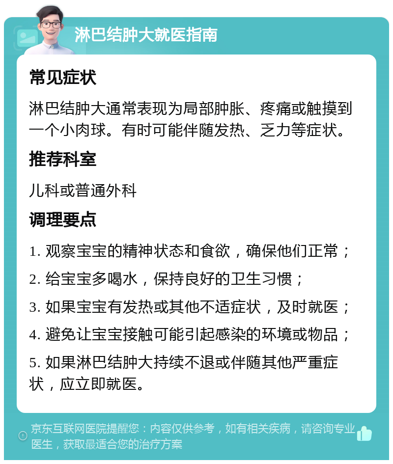 淋巴结肿大就医指南 常见症状 淋巴结肿大通常表现为局部肿胀、疼痛或触摸到一个小肉球。有时可能伴随发热、乏力等症状。 推荐科室 儿科或普通外科 调理要点 1. 观察宝宝的精神状态和食欲，确保他们正常； 2. 给宝宝多喝水，保持良好的卫生习惯； 3. 如果宝宝有发热或其他不适症状，及时就医； 4. 避免让宝宝接触可能引起感染的环境或物品； 5. 如果淋巴结肿大持续不退或伴随其他严重症状，应立即就医。