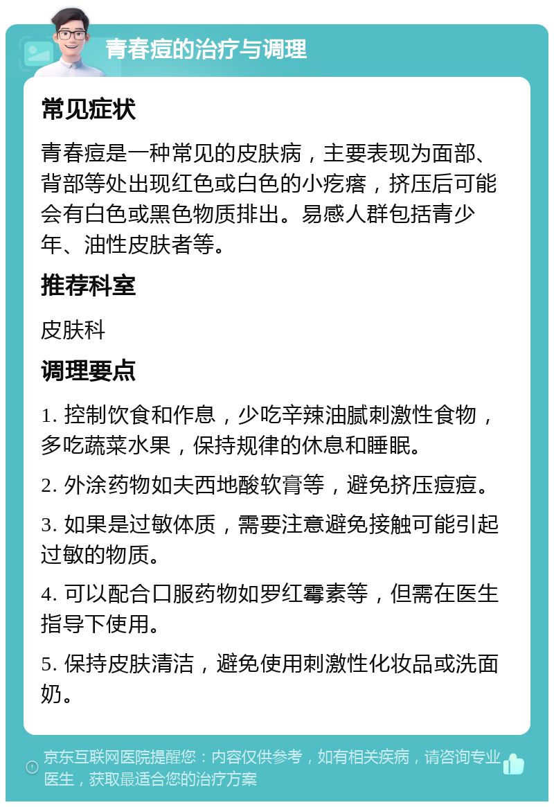 青春痘的治疗与调理 常见症状 青春痘是一种常见的皮肤病，主要表现为面部、背部等处出现红色或白色的小疙瘩，挤压后可能会有白色或黑色物质排出。易感人群包括青少年、油性皮肤者等。 推荐科室 皮肤科 调理要点 1. 控制饮食和作息，少吃辛辣油腻刺激性食物，多吃蔬菜水果，保持规律的休息和睡眠。 2. 外涂药物如夫西地酸软膏等，避免挤压痘痘。 3. 如果是过敏体质，需要注意避免接触可能引起过敏的物质。 4. 可以配合口服药物如罗红霉素等，但需在医生指导下使用。 5. 保持皮肤清洁，避免使用刺激性化妆品或洗面奶。