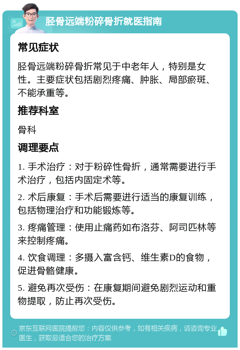 胫骨远端粉碎骨折就医指南 常见症状 胫骨远端粉碎骨折常见于中老年人，特别是女性。主要症状包括剧烈疼痛、肿胀、局部瘀斑、不能承重等。 推荐科室 骨科 调理要点 1. 手术治疗：对于粉碎性骨折，通常需要进行手术治疗，包括内固定术等。 2. 术后康复：手术后需要进行适当的康复训练，包括物理治疗和功能锻炼等。 3. 疼痛管理：使用止痛药如布洛芬、阿司匹林等来控制疼痛。 4. 饮食调理：多摄入富含钙、维生素D的食物，促进骨骼健康。 5. 避免再次受伤：在康复期间避免剧烈运动和重物提取，防止再次受伤。