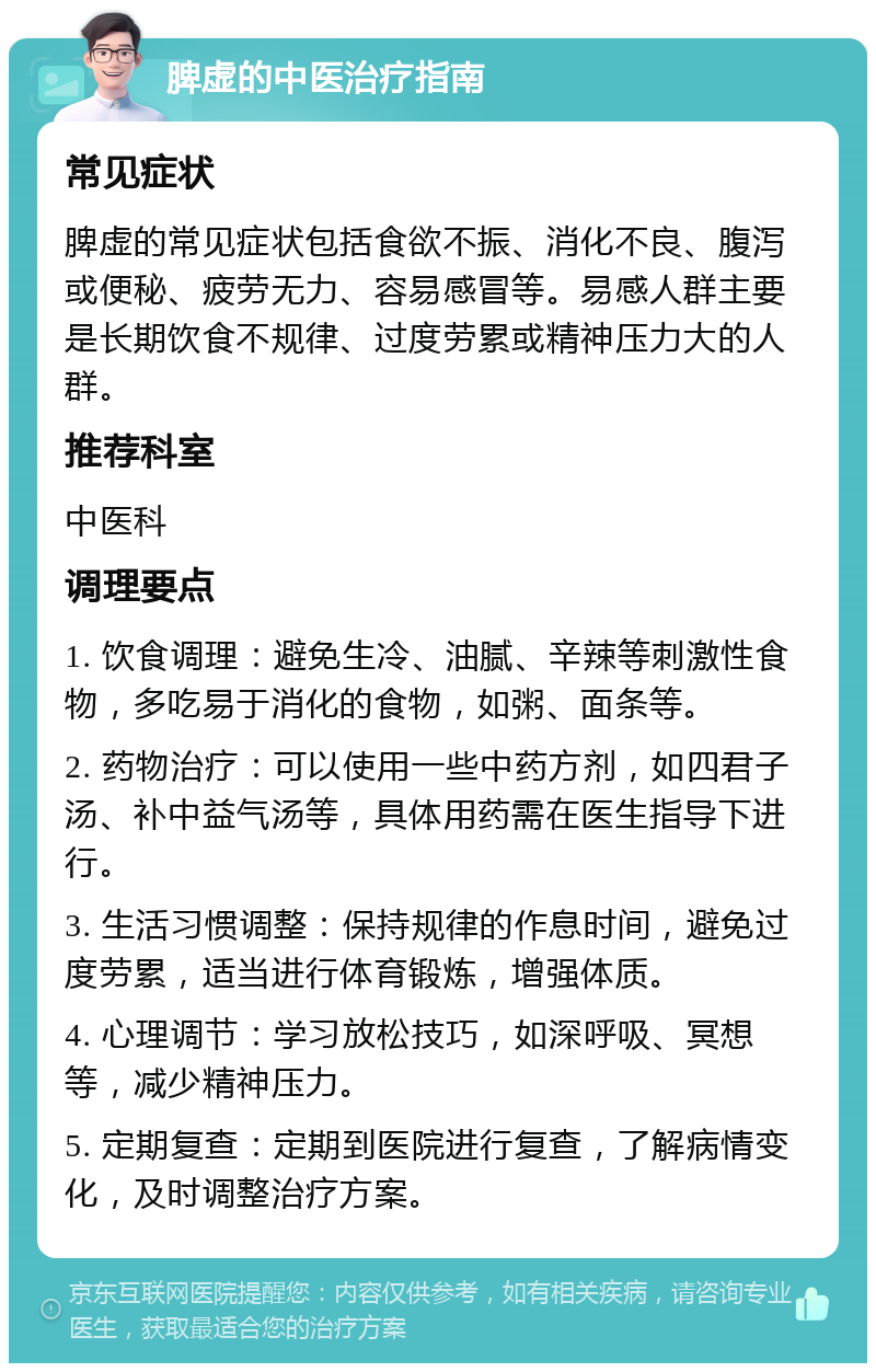 脾虚的中医治疗指南 常见症状 脾虚的常见症状包括食欲不振、消化不良、腹泻或便秘、疲劳无力、容易感冒等。易感人群主要是长期饮食不规律、过度劳累或精神压力大的人群。 推荐科室 中医科 调理要点 1. 饮食调理：避免生冷、油腻、辛辣等刺激性食物，多吃易于消化的食物，如粥、面条等。 2. 药物治疗：可以使用一些中药方剂，如四君子汤、补中益气汤等，具体用药需在医生指导下进行。 3. 生活习惯调整：保持规律的作息时间，避免过度劳累，适当进行体育锻炼，增强体质。 4. 心理调节：学习放松技巧，如深呼吸、冥想等，减少精神压力。 5. 定期复查：定期到医院进行复查，了解病情变化，及时调整治疗方案。