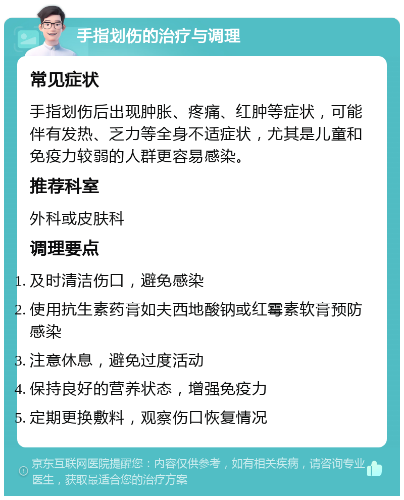 手指划伤的治疗与调理 常见症状 手指划伤后出现肿胀、疼痛、红肿等症状，可能伴有发热、乏力等全身不适症状，尤其是儿童和免疫力较弱的人群更容易感染。 推荐科室 外科或皮肤科 调理要点 及时清洁伤口，避免感染 使用抗生素药膏如夫西地酸钠或红霉素软膏预防感染 注意休息，避免过度活动 保持良好的营养状态，增强免疫力 定期更换敷料，观察伤口恢复情况