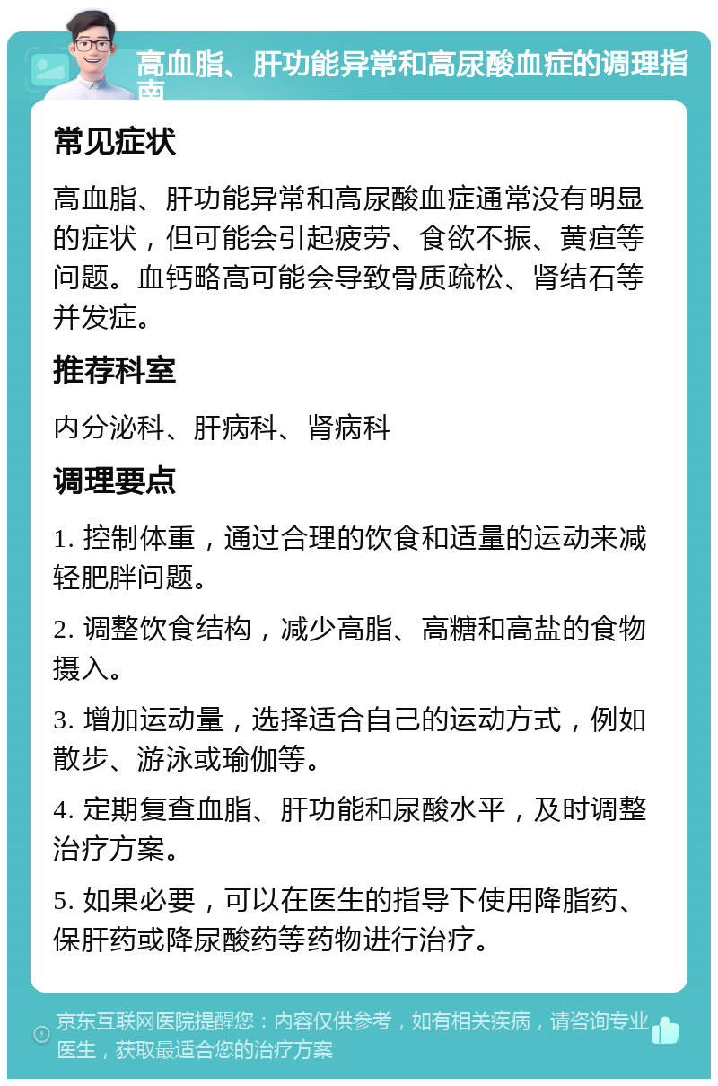 高血脂、肝功能异常和高尿酸血症的调理指南 常见症状 高血脂、肝功能异常和高尿酸血症通常没有明显的症状，但可能会引起疲劳、食欲不振、黄疸等问题。血钙略高可能会导致骨质疏松、肾结石等并发症。 推荐科室 内分泌科、肝病科、肾病科 调理要点 1. 控制体重，通过合理的饮食和适量的运动来减轻肥胖问题。 2. 调整饮食结构，减少高脂、高糖和高盐的食物摄入。 3. 增加运动量，选择适合自己的运动方式，例如散步、游泳或瑜伽等。 4. 定期复查血脂、肝功能和尿酸水平，及时调整治疗方案。 5. 如果必要，可以在医生的指导下使用降脂药、保肝药或降尿酸药等药物进行治疗。