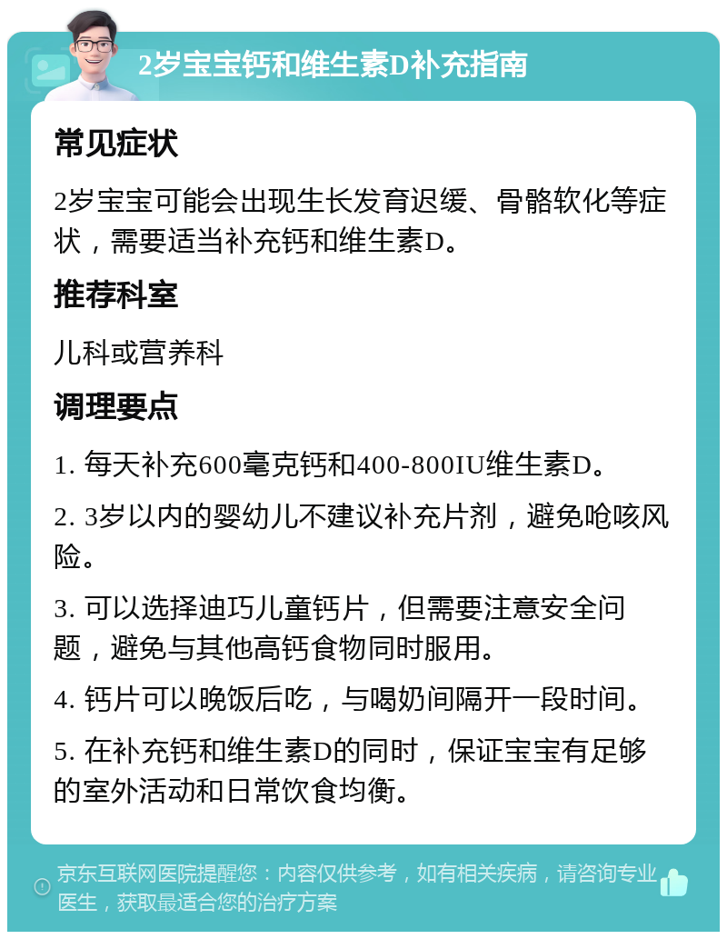 2岁宝宝钙和维生素D补充指南 常见症状 2岁宝宝可能会出现生长发育迟缓、骨骼软化等症状，需要适当补充钙和维生素D。 推荐科室 儿科或营养科 调理要点 1. 每天补充600毫克钙和400-800IU维生素D。 2. 3岁以内的婴幼儿不建议补充片剂，避免呛咳风险。 3. 可以选择迪巧儿童钙片，但需要注意安全问题，避免与其他高钙食物同时服用。 4. 钙片可以晚饭后吃，与喝奶间隔开一段时间。 5. 在补充钙和维生素D的同时，保证宝宝有足够的室外活动和日常饮食均衡。