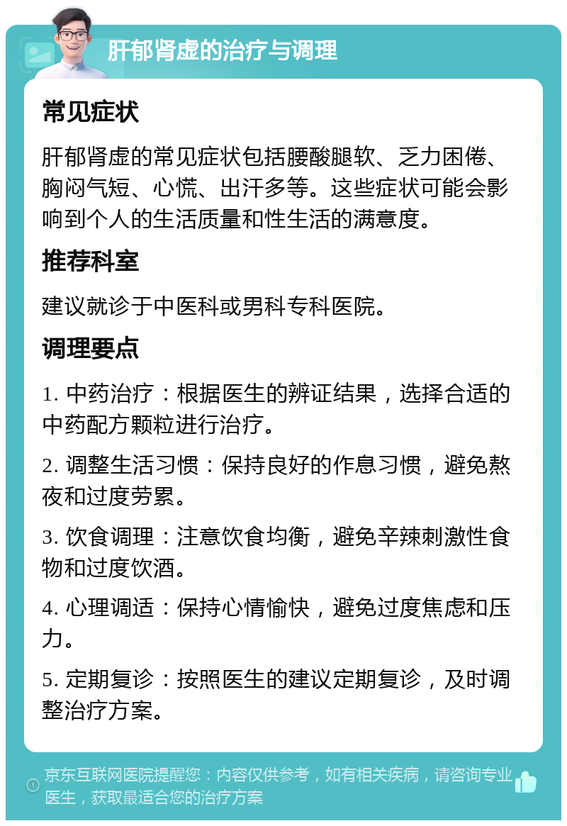 肝郁肾虚的治疗与调理 常见症状 肝郁肾虚的常见症状包括腰酸腿软、乏力困倦、胸闷气短、心慌、出汗多等。这些症状可能会影响到个人的生活质量和性生活的满意度。 推荐科室 建议就诊于中医科或男科专科医院。 调理要点 1. 中药治疗：根据医生的辨证结果，选择合适的中药配方颗粒进行治疗。 2. 调整生活习惯：保持良好的作息习惯，避免熬夜和过度劳累。 3. 饮食调理：注意饮食均衡，避免辛辣刺激性食物和过度饮酒。 4. 心理调适：保持心情愉快，避免过度焦虑和压力。 5. 定期复诊：按照医生的建议定期复诊，及时调整治疗方案。