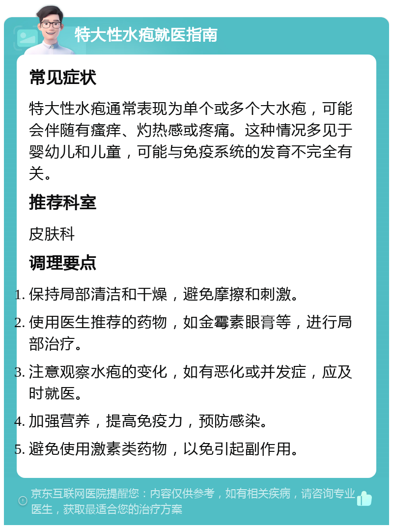 特大性水疱就医指南 常见症状 特大性水疱通常表现为单个或多个大水疱，可能会伴随有瘙痒、灼热感或疼痛。这种情况多见于婴幼儿和儿童，可能与免疫系统的发育不完全有关。 推荐科室 皮肤科 调理要点 保持局部清洁和干燥，避免摩擦和刺激。 使用医生推荐的药物，如金霉素眼膏等，进行局部治疗。 注意观察水疱的变化，如有恶化或并发症，应及时就医。 加强营养，提高免疫力，预防感染。 避免使用激素类药物，以免引起副作用。