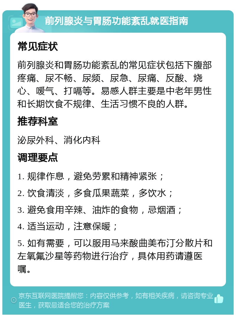 前列腺炎与胃肠功能紊乱就医指南 常见症状 前列腺炎和胃肠功能紊乱的常见症状包括下腹部疼痛、尿不畅、尿频、尿急、尿痛、反酸、烧心、嗳气、打嗝等。易感人群主要是中老年男性和长期饮食不规律、生活习惯不良的人群。 推荐科室 泌尿外科、消化内科 调理要点 1. 规律作息，避免劳累和精神紧张； 2. 饮食清淡，多食瓜果蔬菜，多饮水； 3. 避免食用辛辣、油炸的食物，忌烟酒； 4. 适当运动，注意保暖； 5. 如有需要，可以服用马来酸曲美布汀分散片和左氧氟沙星等药物进行治疗，具体用药请遵医嘱。