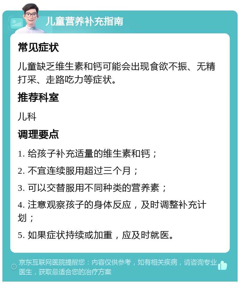 儿童营养补充指南 常见症状 儿童缺乏维生素和钙可能会出现食欲不振、无精打采、走路吃力等症状。 推荐科室 儿科 调理要点 1. 给孩子补充适量的维生素和钙； 2. 不宜连续服用超过三个月； 3. 可以交替服用不同种类的营养素； 4. 注意观察孩子的身体反应，及时调整补充计划； 5. 如果症状持续或加重，应及时就医。