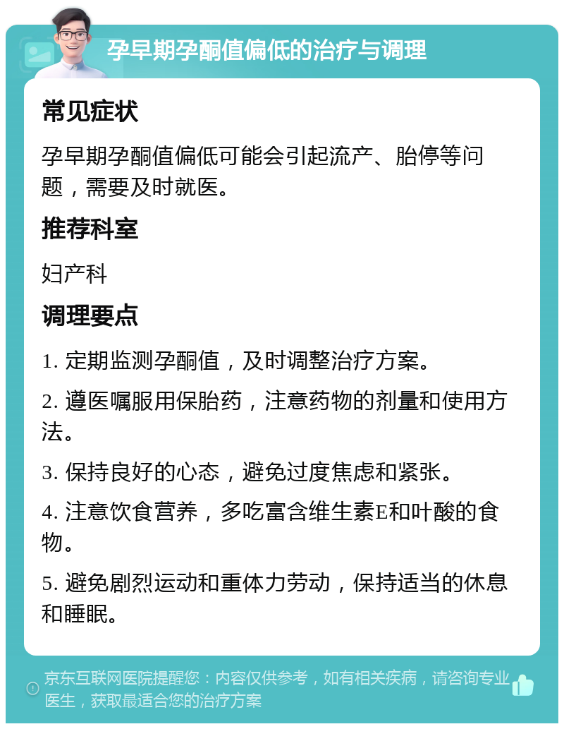 孕早期孕酮值偏低的治疗与调理 常见症状 孕早期孕酮值偏低可能会引起流产、胎停等问题，需要及时就医。 推荐科室 妇产科 调理要点 1. 定期监测孕酮值，及时调整治疗方案。 2. 遵医嘱服用保胎药，注意药物的剂量和使用方法。 3. 保持良好的心态，避免过度焦虑和紧张。 4. 注意饮食营养，多吃富含维生素E和叶酸的食物。 5. 避免剧烈运动和重体力劳动，保持适当的休息和睡眠。