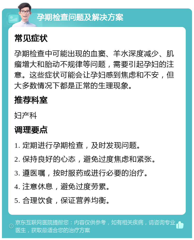 孕期检查问题及解决方案 常见症状 孕期检查中可能出现的血窦、羊水深度减少、肌瘤增大和胎动不规律等问题，需要引起孕妇的注意。这些症状可能会让孕妇感到焦虑和不安，但大多数情况下都是正常的生理现象。 推荐科室 妇产科 调理要点 1. 定期进行孕期检查，及时发现问题。 2. 保持良好的心态，避免过度焦虑和紧张。 3. 遵医嘱，按时服药或进行必要的治疗。 4. 注意休息，避免过度劳累。 5. 合理饮食，保证营养均衡。