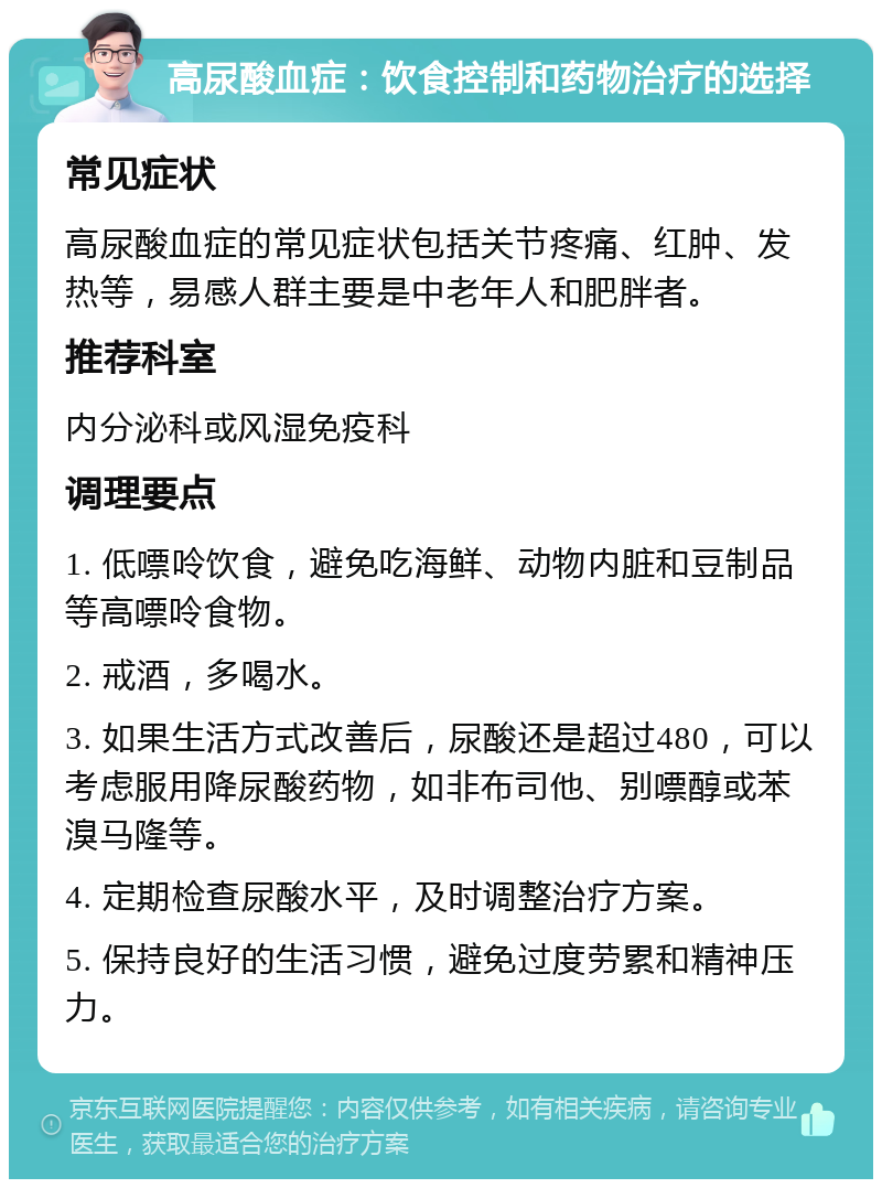 高尿酸血症：饮食控制和药物治疗的选择 常见症状 高尿酸血症的常见症状包括关节疼痛、红肿、发热等，易感人群主要是中老年人和肥胖者。 推荐科室 内分泌科或风湿免疫科 调理要点 1. 低嘌呤饮食，避免吃海鲜、动物内脏和豆制品等高嘌呤食物。 2. 戒酒，多喝水。 3. 如果生活方式改善后，尿酸还是超过480，可以考虑服用降尿酸药物，如非布司他、别嘌醇或苯溴马隆等。 4. 定期检查尿酸水平，及时调整治疗方案。 5. 保持良好的生活习惯，避免过度劳累和精神压力。