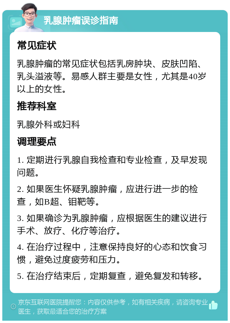 乳腺肿瘤误诊指南 常见症状 乳腺肿瘤的常见症状包括乳房肿块、皮肤凹陷、乳头溢液等。易感人群主要是女性，尤其是40岁以上的女性。 推荐科室 乳腺外科或妇科 调理要点 1. 定期进行乳腺自我检查和专业检查，及早发现问题。 2. 如果医生怀疑乳腺肿瘤，应进行进一步的检查，如B超、钼靶等。 3. 如果确诊为乳腺肿瘤，应根据医生的建议进行手术、放疗、化疗等治疗。 4. 在治疗过程中，注意保持良好的心态和饮食习惯，避免过度疲劳和压力。 5. 在治疗结束后，定期复查，避免复发和转移。