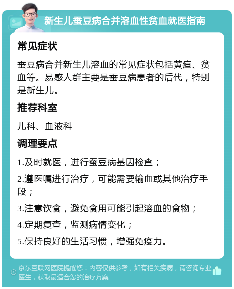 新生儿蚕豆病合并溶血性贫血就医指南 常见症状 蚕豆病合并新生儿溶血的常见症状包括黄疸、贫血等。易感人群主要是蚕豆病患者的后代，特别是新生儿。 推荐科室 儿科、血液科 调理要点 1.及时就医，进行蚕豆病基因检查； 2.遵医嘱进行治疗，可能需要输血或其他治疗手段； 3.注意饮食，避免食用可能引起溶血的食物； 4.定期复查，监测病情变化； 5.保持良好的生活习惯，增强免疫力。