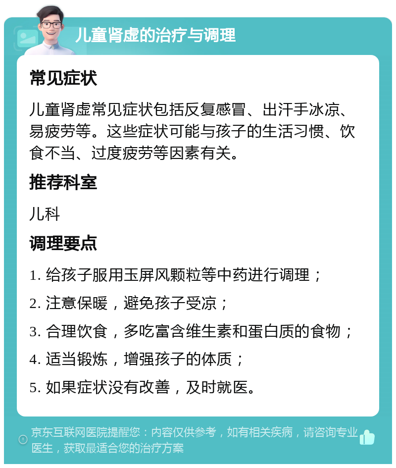 儿童肾虚的治疗与调理 常见症状 儿童肾虚常见症状包括反复感冒、出汗手冰凉、易疲劳等。这些症状可能与孩子的生活习惯、饮食不当、过度疲劳等因素有关。 推荐科室 儿科 调理要点 1. 给孩子服用玉屏风颗粒等中药进行调理； 2. 注意保暖，避免孩子受凉； 3. 合理饮食，多吃富含维生素和蛋白质的食物； 4. 适当锻炼，增强孩子的体质； 5. 如果症状没有改善，及时就医。